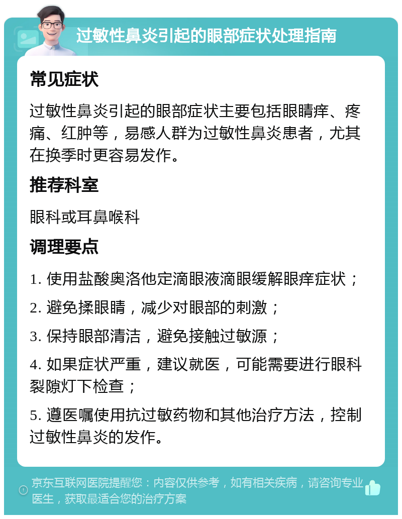 过敏性鼻炎引起的眼部症状处理指南 常见症状 过敏性鼻炎引起的眼部症状主要包括眼睛痒、疼痛、红肿等，易感人群为过敏性鼻炎患者，尤其在换季时更容易发作。 推荐科室 眼科或耳鼻喉科 调理要点 1. 使用盐酸奥洛他定滴眼液滴眼缓解眼痒症状； 2. 避免揉眼睛，减少对眼部的刺激； 3. 保持眼部清洁，避免接触过敏源； 4. 如果症状严重，建议就医，可能需要进行眼科裂隙灯下检查； 5. 遵医嘱使用抗过敏药物和其他治疗方法，控制过敏性鼻炎的发作。