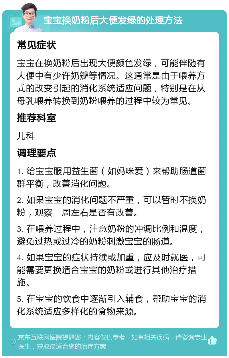 宝宝换奶粉后大便发绿的处理方法 常见症状 宝宝在换奶粉后出现大便颜色发绿，可能伴随有大便中有少许奶瓣等情况。这通常是由于喂养方式的改变引起的消化系统适应问题，特别是在从母乳喂养转换到奶粉喂养的过程中较为常见。 推荐科室 儿科 调理要点 1. 给宝宝服用益生菌（如妈咪爱）来帮助肠道菌群平衡，改善消化问题。 2. 如果宝宝的消化问题不严重，可以暂时不换奶粉，观察一周左右是否有改善。 3. 在喂养过程中，注意奶粉的冲调比例和温度，避免过热或过冷的奶粉刺激宝宝的肠道。 4. 如果宝宝的症状持续或加重，应及时就医，可能需要更换适合宝宝的奶粉或进行其他治疗措施。 5. 在宝宝的饮食中逐渐引入辅食，帮助宝宝的消化系统适应多样化的食物来源。