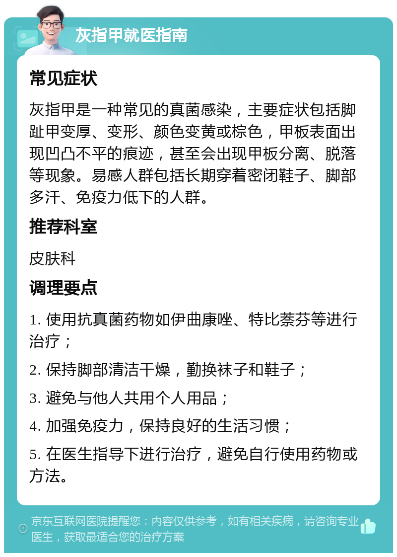 灰指甲就医指南 常见症状 灰指甲是一种常见的真菌感染，主要症状包括脚趾甲变厚、变形、颜色变黄或棕色，甲板表面出现凹凸不平的痕迹，甚至会出现甲板分离、脱落等现象。易感人群包括长期穿着密闭鞋子、脚部多汗、免疫力低下的人群。 推荐科室 皮肤科 调理要点 1. 使用抗真菌药物如伊曲康唑、特比萘芬等进行治疗； 2. 保持脚部清洁干燥，勤换袜子和鞋子； 3. 避免与他人共用个人用品； 4. 加强免疫力，保持良好的生活习惯； 5. 在医生指导下进行治疗，避免自行使用药物或方法。