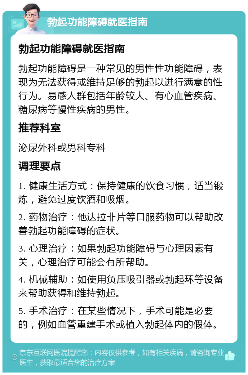 勃起功能障碍就医指南 勃起功能障碍就医指南 勃起功能障碍是一种常见的男性性功能障碍，表现为无法获得或维持足够的勃起以进行满意的性行为。易感人群包括年龄较大、有心血管疾病、糖尿病等慢性疾病的男性。 推荐科室 泌尿外科或男科专科 调理要点 1. 健康生活方式：保持健康的饮食习惯，适当锻炼，避免过度饮酒和吸烟。 2. 药物治疗：他达拉非片等口服药物可以帮助改善勃起功能障碍的症状。 3. 心理治疗：如果勃起功能障碍与心理因素有关，心理治疗可能会有所帮助。 4. 机械辅助：如使用负压吸引器或勃起环等设备来帮助获得和维持勃起。 5. 手术治疗：在某些情况下，手术可能是必要的，例如血管重建手术或植入勃起体内的假体。