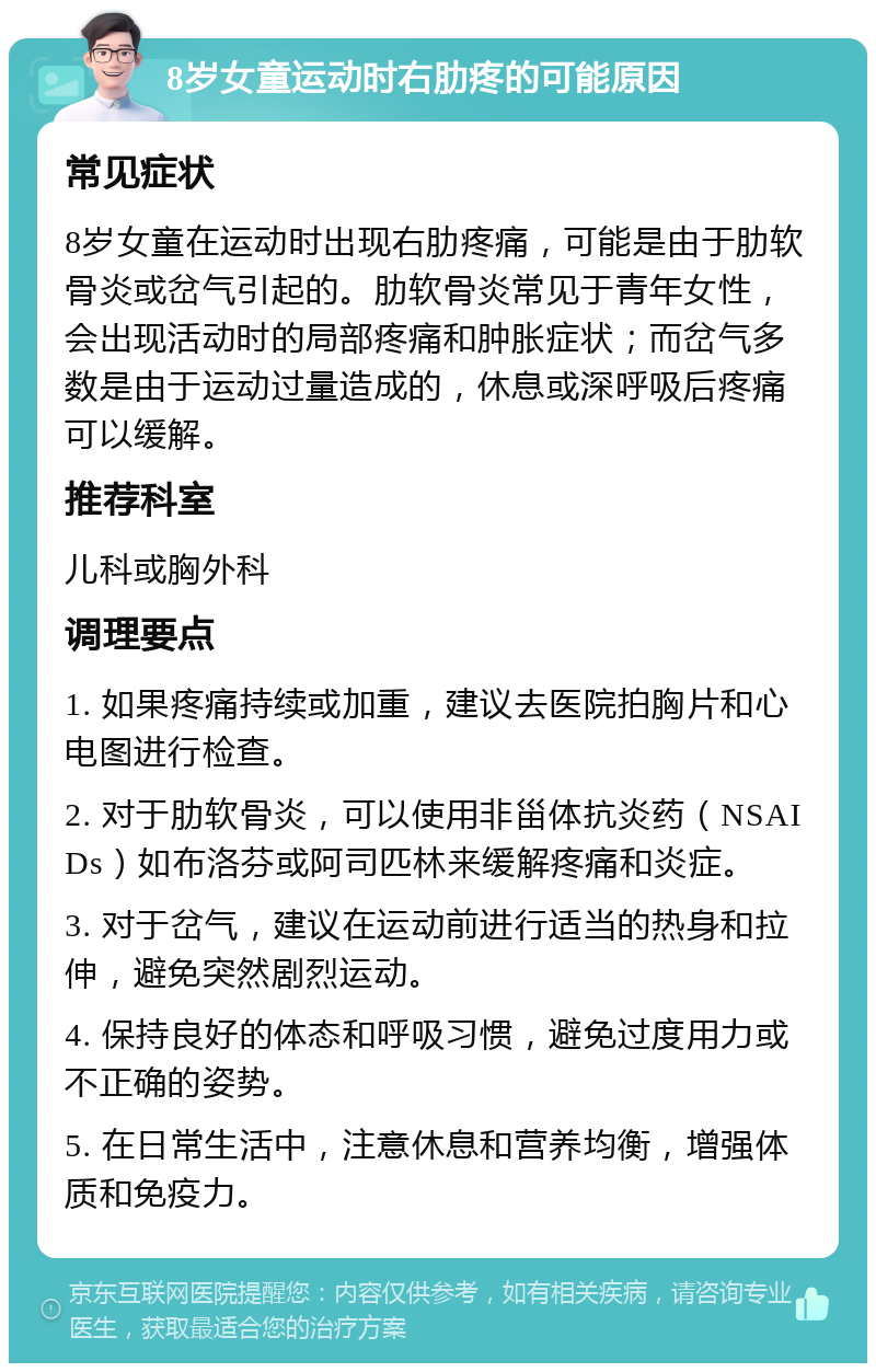 8岁女童运动时右肋疼的可能原因 常见症状 8岁女童在运动时出现右肋疼痛，可能是由于肋软骨炎或岔气引起的。肋软骨炎常见于青年女性，会出现活动时的局部疼痛和肿胀症状；而岔气多数是由于运动过量造成的，休息或深呼吸后疼痛可以缓解。 推荐科室 儿科或胸外科 调理要点 1. 如果疼痛持续或加重，建议去医院拍胸片和心电图进行检查。 2. 对于肋软骨炎，可以使用非甾体抗炎药（NSAIDs）如布洛芬或阿司匹林来缓解疼痛和炎症。 3. 对于岔气，建议在运动前进行适当的热身和拉伸，避免突然剧烈运动。 4. 保持良好的体态和呼吸习惯，避免过度用力或不正确的姿势。 5. 在日常生活中，注意休息和营养均衡，增强体质和免疫力。