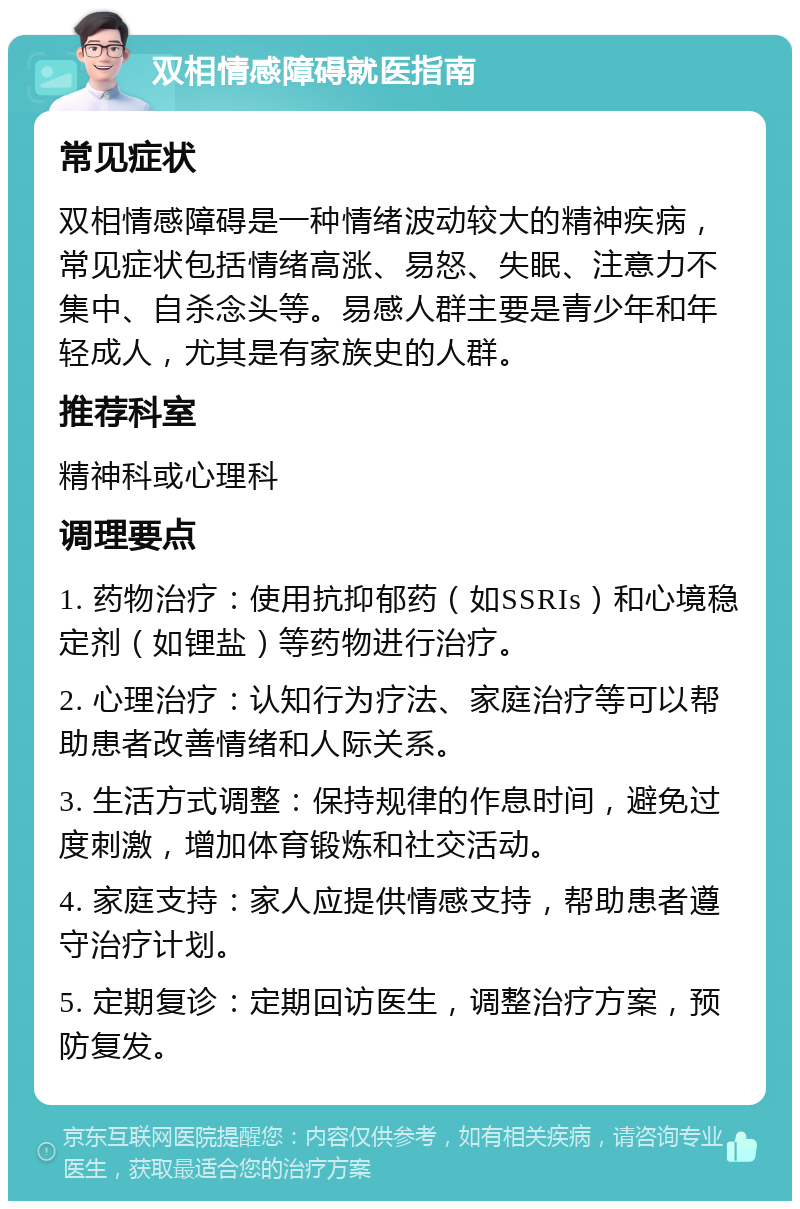 双相情感障碍就医指南 常见症状 双相情感障碍是一种情绪波动较大的精神疾病，常见症状包括情绪高涨、易怒、失眠、注意力不集中、自杀念头等。易感人群主要是青少年和年轻成人，尤其是有家族史的人群。 推荐科室 精神科或心理科 调理要点 1. 药物治疗：使用抗抑郁药（如SSRIs）和心境稳定剂（如锂盐）等药物进行治疗。 2. 心理治疗：认知行为疗法、家庭治疗等可以帮助患者改善情绪和人际关系。 3. 生活方式调整：保持规律的作息时间，避免过度刺激，增加体育锻炼和社交活动。 4. 家庭支持：家人应提供情感支持，帮助患者遵守治疗计划。 5. 定期复诊：定期回访医生，调整治疗方案，预防复发。