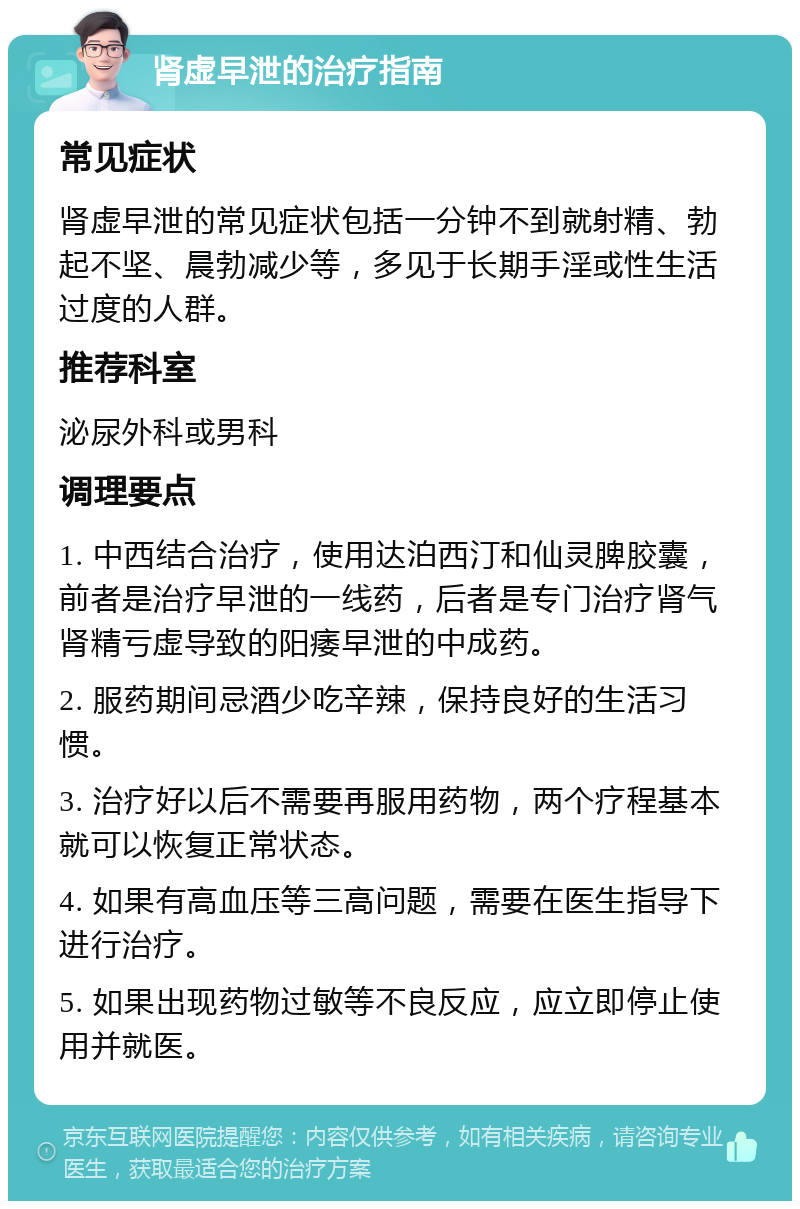 肾虚早泄的治疗指南 常见症状 肾虚早泄的常见症状包括一分钟不到就射精、勃起不坚、晨勃减少等，多见于长期手淫或性生活过度的人群。 推荐科室 泌尿外科或男科 调理要点 1. 中西结合治疗，使用达泊西汀和仙灵脾胶囊，前者是治疗早泄的一线药，后者是专门治疗肾气肾精亏虚导致的阳痿早泄的中成药。 2. 服药期间忌酒少吃辛辣，保持良好的生活习惯。 3. 治疗好以后不需要再服用药物，两个疗程基本就可以恢复正常状态。 4. 如果有高血压等三高问题，需要在医生指导下进行治疗。 5. 如果出现药物过敏等不良反应，应立即停止使用并就医。