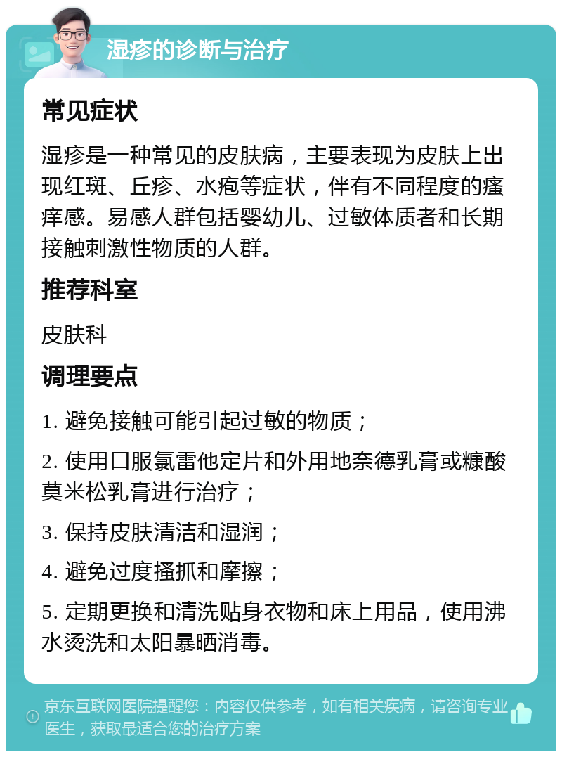 湿疹的诊断与治疗 常见症状 湿疹是一种常见的皮肤病，主要表现为皮肤上出现红斑、丘疹、水疱等症状，伴有不同程度的瘙痒感。易感人群包括婴幼儿、过敏体质者和长期接触刺激性物质的人群。 推荐科室 皮肤科 调理要点 1. 避免接触可能引起过敏的物质； 2. 使用口服氯雷他定片和外用地奈德乳膏或糠酸莫米松乳膏进行治疗； 3. 保持皮肤清洁和湿润； 4. 避免过度搔抓和摩擦； 5. 定期更换和清洗贴身衣物和床上用品，使用沸水烫洗和太阳暴晒消毒。