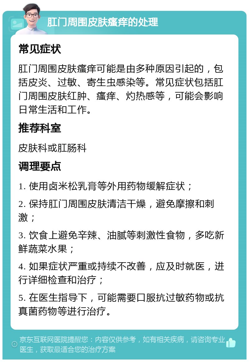 肛门周围皮肤瘙痒的处理 常见症状 肛门周围皮肤瘙痒可能是由多种原因引起的，包括皮炎、过敏、寄生虫感染等。常见症状包括肛门周围皮肤红肿、瘙痒、灼热感等，可能会影响日常生活和工作。 推荐科室 皮肤科或肛肠科 调理要点 1. 使用卤米松乳膏等外用药物缓解症状； 2. 保持肛门周围皮肤清洁干燥，避免摩擦和刺激； 3. 饮食上避免辛辣、油腻等刺激性食物，多吃新鲜蔬菜水果； 4. 如果症状严重或持续不改善，应及时就医，进行详细检查和治疗； 5. 在医生指导下，可能需要口服抗过敏药物或抗真菌药物等进行治疗。