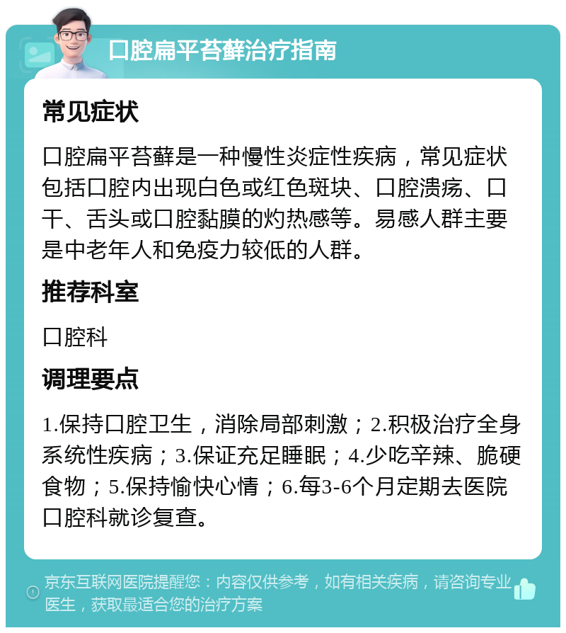 口腔扁平苔藓治疗指南 常见症状 口腔扁平苔藓是一种慢性炎症性疾病，常见症状包括口腔内出现白色或红色斑块、口腔溃疡、口干、舌头或口腔黏膜的灼热感等。易感人群主要是中老年人和免疫力较低的人群。 推荐科室 口腔科 调理要点 1.保持口腔卫生，消除局部刺激；2.积极治疗全身系统性疾病；3.保证充足睡眠；4.少吃辛辣、脆硬食物；5.保持愉快心情；6.每3-6个月定期去医院口腔科就诊复查。