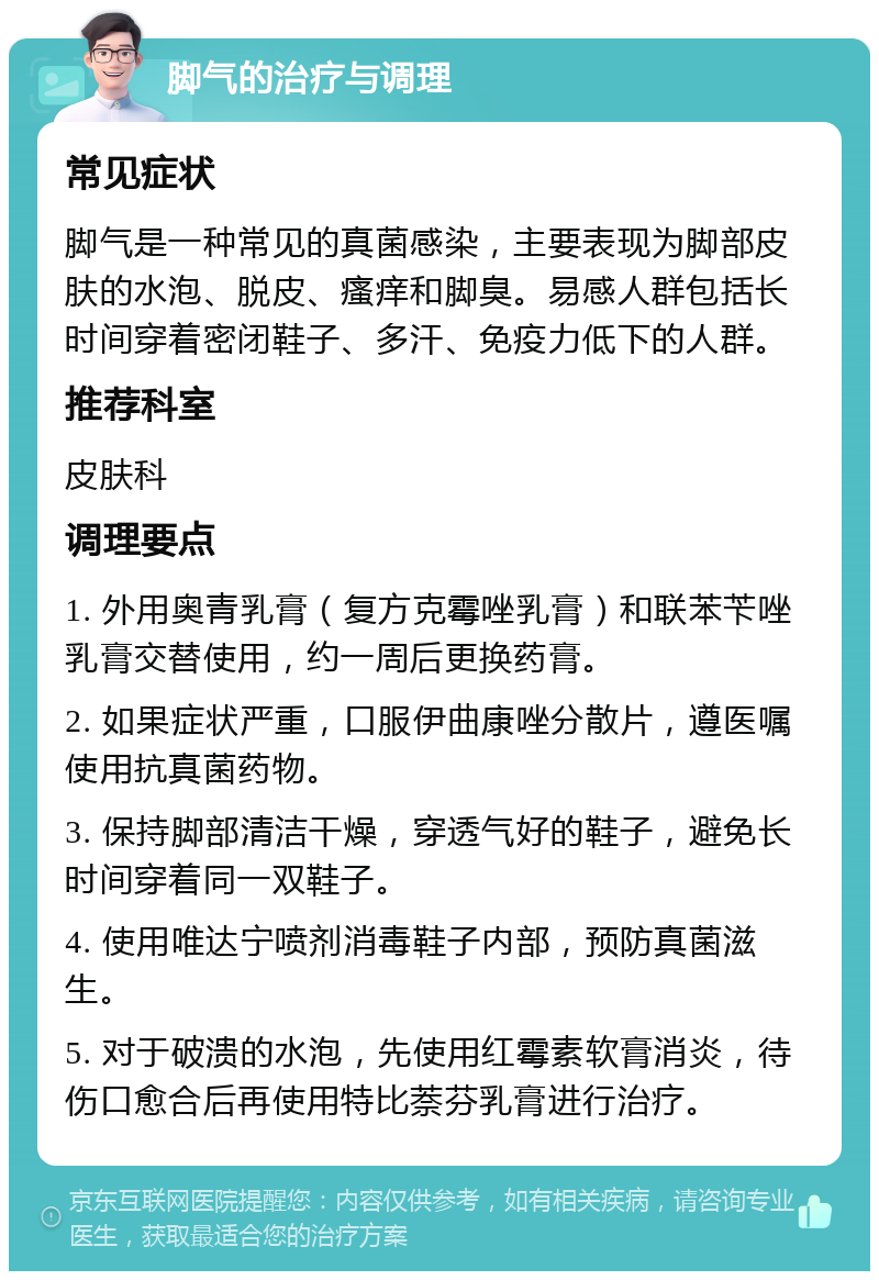 脚气的治疗与调理 常见症状 脚气是一种常见的真菌感染，主要表现为脚部皮肤的水泡、脱皮、瘙痒和脚臭。易感人群包括长时间穿着密闭鞋子、多汗、免疫力低下的人群。 推荐科室 皮肤科 调理要点 1. 外用奥青乳膏（复方克霉唑乳膏）和联苯苄唑乳膏交替使用，约一周后更换药膏。 2. 如果症状严重，口服伊曲康唑分散片，遵医嘱使用抗真菌药物。 3. 保持脚部清洁干燥，穿透气好的鞋子，避免长时间穿着同一双鞋子。 4. 使用唯达宁喷剂消毒鞋子内部，预防真菌滋生。 5. 对于破溃的水泡，先使用红霉素软膏消炎，待伤口愈合后再使用特比萘芬乳膏进行治疗。