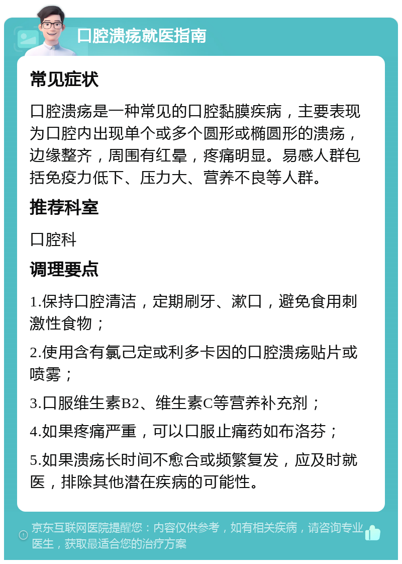 口腔溃疡就医指南 常见症状 口腔溃疡是一种常见的口腔黏膜疾病，主要表现为口腔内出现单个或多个圆形或椭圆形的溃疡，边缘整齐，周围有红晕，疼痛明显。易感人群包括免疫力低下、压力大、营养不良等人群。 推荐科室 口腔科 调理要点 1.保持口腔清洁，定期刷牙、漱口，避免食用刺激性食物； 2.使用含有氯己定或利多卡因的口腔溃疡贴片或喷雾； 3.口服维生素B2、维生素C等营养补充剂； 4.如果疼痛严重，可以口服止痛药如布洛芬； 5.如果溃疡长时间不愈合或频繁复发，应及时就医，排除其他潜在疾病的可能性。