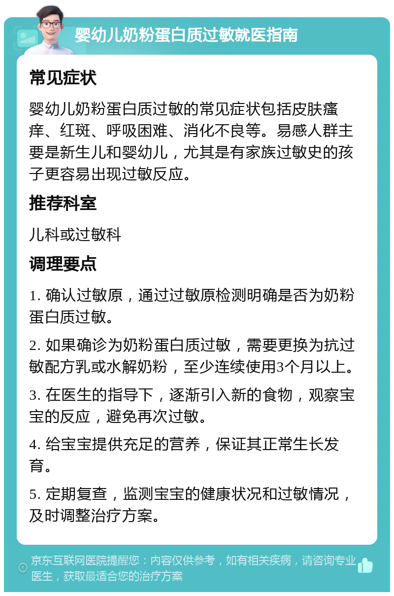 婴幼儿奶粉蛋白质过敏就医指南 常见症状 婴幼儿奶粉蛋白质过敏的常见症状包括皮肤瘙痒、红斑、呼吸困难、消化不良等。易感人群主要是新生儿和婴幼儿，尤其是有家族过敏史的孩子更容易出现过敏反应。 推荐科室 儿科或过敏科 调理要点 1. 确认过敏原，通过过敏原检测明确是否为奶粉蛋白质过敏。 2. 如果确诊为奶粉蛋白质过敏，需要更换为抗过敏配方乳或水解奶粉，至少连续使用3个月以上。 3. 在医生的指导下，逐渐引入新的食物，观察宝宝的反应，避免再次过敏。 4. 给宝宝提供充足的营养，保证其正常生长发育。 5. 定期复查，监测宝宝的健康状况和过敏情况，及时调整治疗方案。