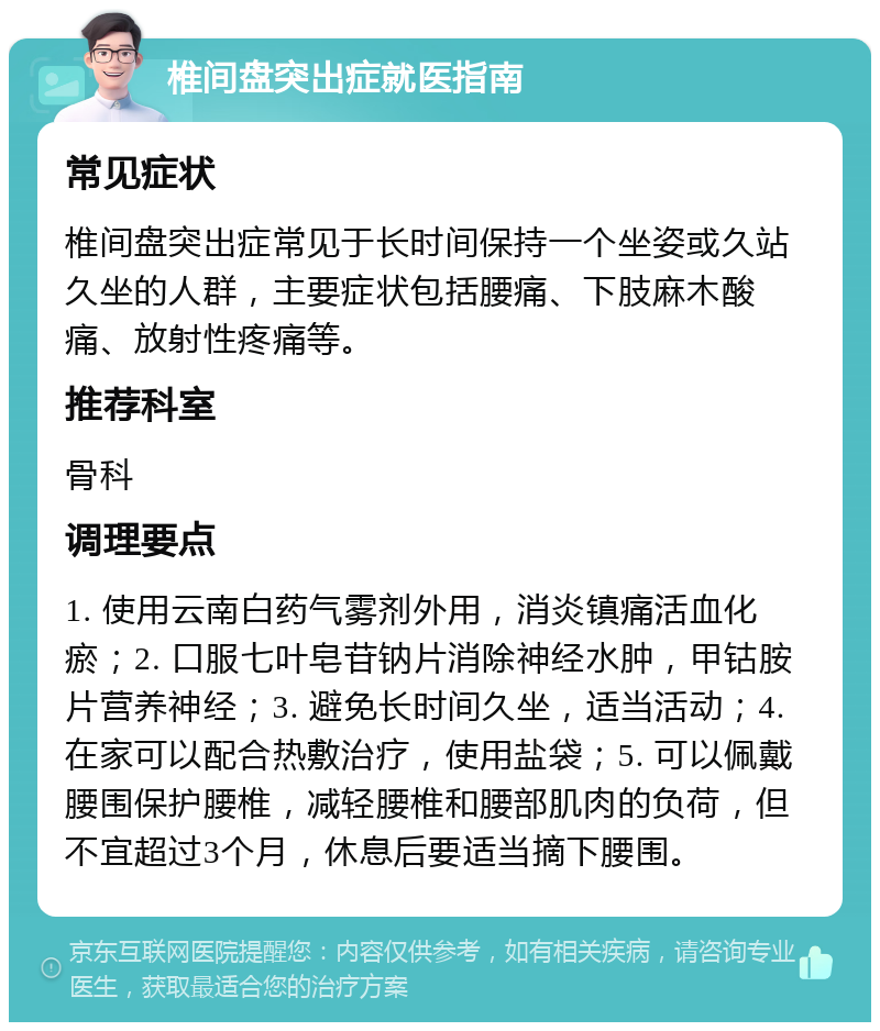 椎间盘突出症就医指南 常见症状 椎间盘突出症常见于长时间保持一个坐姿或久站久坐的人群，主要症状包括腰痛、下肢麻木酸痛、放射性疼痛等。 推荐科室 骨科 调理要点 1. 使用云南白药气雾剂外用，消炎镇痛活血化瘀；2. 口服七叶皂苷钠片消除神经水肿，甲钴胺片营养神经；3. 避免长时间久坐，适当活动；4. 在家可以配合热敷治疗，使用盐袋；5. 可以佩戴腰围保护腰椎，减轻腰椎和腰部肌肉的负荷，但不宜超过3个月，休息后要适当摘下腰围。