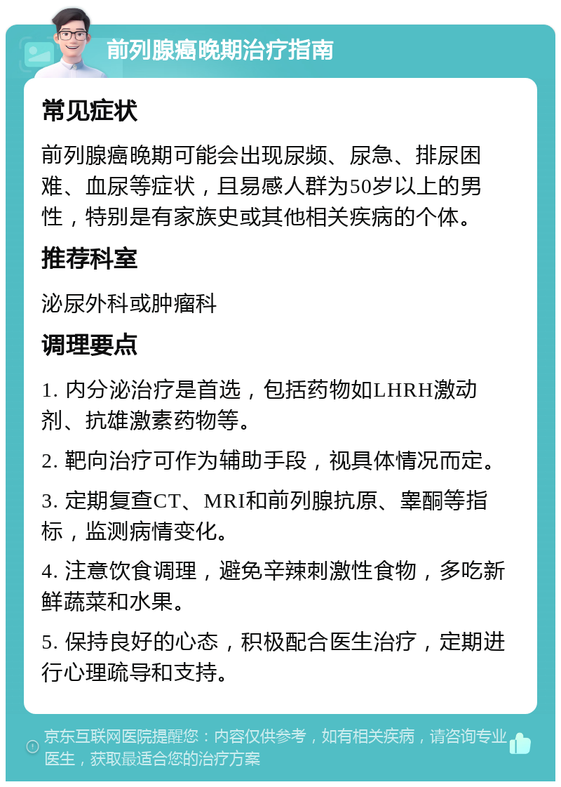 前列腺癌晚期治疗指南 常见症状 前列腺癌晚期可能会出现尿频、尿急、排尿困难、血尿等症状，且易感人群为50岁以上的男性，特别是有家族史或其他相关疾病的个体。 推荐科室 泌尿外科或肿瘤科 调理要点 1. 内分泌治疗是首选，包括药物如LHRH激动剂、抗雄激素药物等。 2. 靶向治疗可作为辅助手段，视具体情况而定。 3. 定期复查CT、MRI和前列腺抗原、睾酮等指标，监测病情变化。 4. 注意饮食调理，避免辛辣刺激性食物，多吃新鲜蔬菜和水果。 5. 保持良好的心态，积极配合医生治疗，定期进行心理疏导和支持。