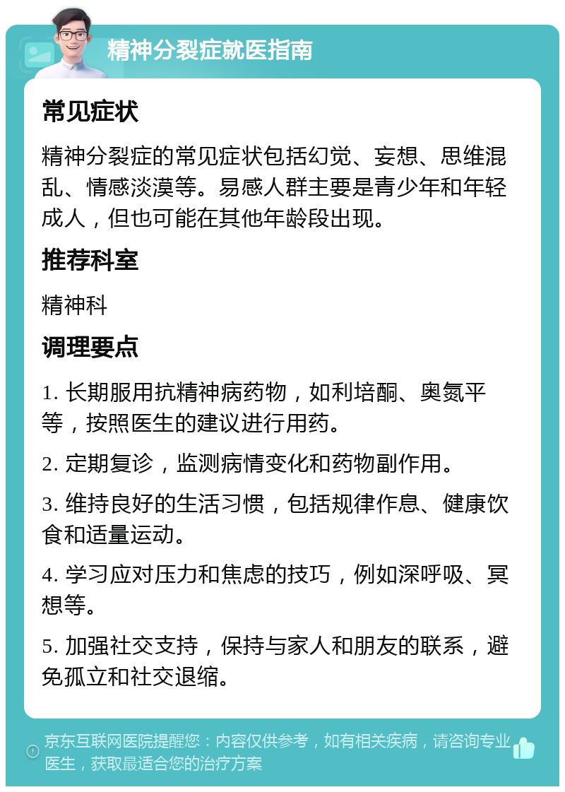 精神分裂症就医指南 常见症状 精神分裂症的常见症状包括幻觉、妄想、思维混乱、情感淡漠等。易感人群主要是青少年和年轻成人，但也可能在其他年龄段出现。 推荐科室 精神科 调理要点 1. 长期服用抗精神病药物，如利培酮、奥氮平等，按照医生的建议进行用药。 2. 定期复诊，监测病情变化和药物副作用。 3. 维持良好的生活习惯，包括规律作息、健康饮食和适量运动。 4. 学习应对压力和焦虑的技巧，例如深呼吸、冥想等。 5. 加强社交支持，保持与家人和朋友的联系，避免孤立和社交退缩。