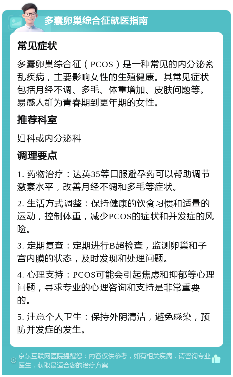 多囊卵巢综合征就医指南 常见症状 多囊卵巢综合征（PCOS）是一种常见的内分泌紊乱疾病，主要影响女性的生殖健康。其常见症状包括月经不调、多毛、体重增加、皮肤问题等。易感人群为青春期到更年期的女性。 推荐科室 妇科或内分泌科 调理要点 1. 药物治疗：达英35等口服避孕药可以帮助调节激素水平，改善月经不调和多毛等症状。 2. 生活方式调整：保持健康的饮食习惯和适量的运动，控制体重，减少PCOS的症状和并发症的风险。 3. 定期复查：定期进行B超检查，监测卵巢和子宫内膜的状态，及时发现和处理问题。 4. 心理支持：PCOS可能会引起焦虑和抑郁等心理问题，寻求专业的心理咨询和支持是非常重要的。 5. 注意个人卫生：保持外阴清洁，避免感染，预防并发症的发生。