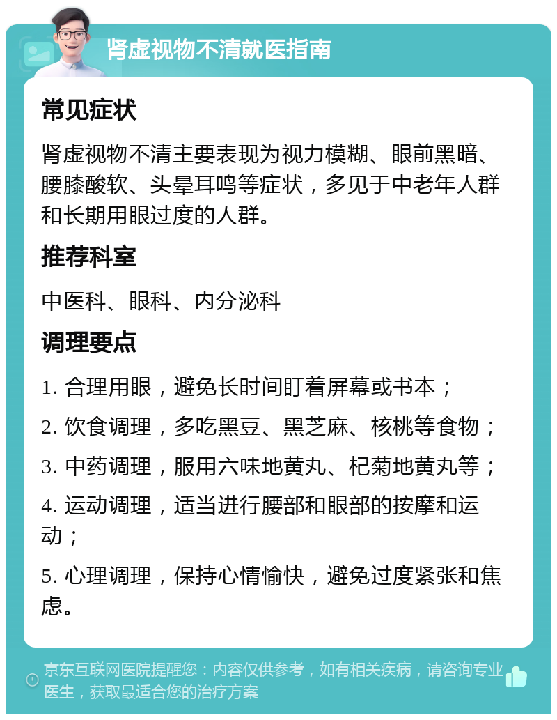 肾虚视物不清就医指南 常见症状 肾虚视物不清主要表现为视力模糊、眼前黑暗、腰膝酸软、头晕耳鸣等症状，多见于中老年人群和长期用眼过度的人群。 推荐科室 中医科、眼科、内分泌科 调理要点 1. 合理用眼，避免长时间盯着屏幕或书本； 2. 饮食调理，多吃黑豆、黑芝麻、核桃等食物； 3. 中药调理，服用六味地黄丸、杞菊地黄丸等； 4. 运动调理，适当进行腰部和眼部的按摩和运动； 5. 心理调理，保持心情愉快，避免过度紧张和焦虑。