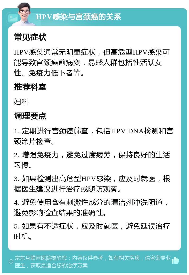 HPV感染与宫颈癌的关系 常见症状 HPV感染通常无明显症状，但高危型HPV感染可能导致宫颈癌前病变，易感人群包括性活跃女性、免疫力低下者等。 推荐科室 妇科 调理要点 1. 定期进行宫颈癌筛查，包括HPV DNA检测和宫颈涂片检查。 2. 增强免疫力，避免过度疲劳，保持良好的生活习惯。 3. 如果检测出高危型HPV感染，应及时就医，根据医生建议进行治疗或随访观察。 4. 避免使用含有刺激性成分的清洁剂冲洗阴道，避免影响检查结果的准确性。 5. 如果有不适症状，应及时就医，避免延误治疗时机。