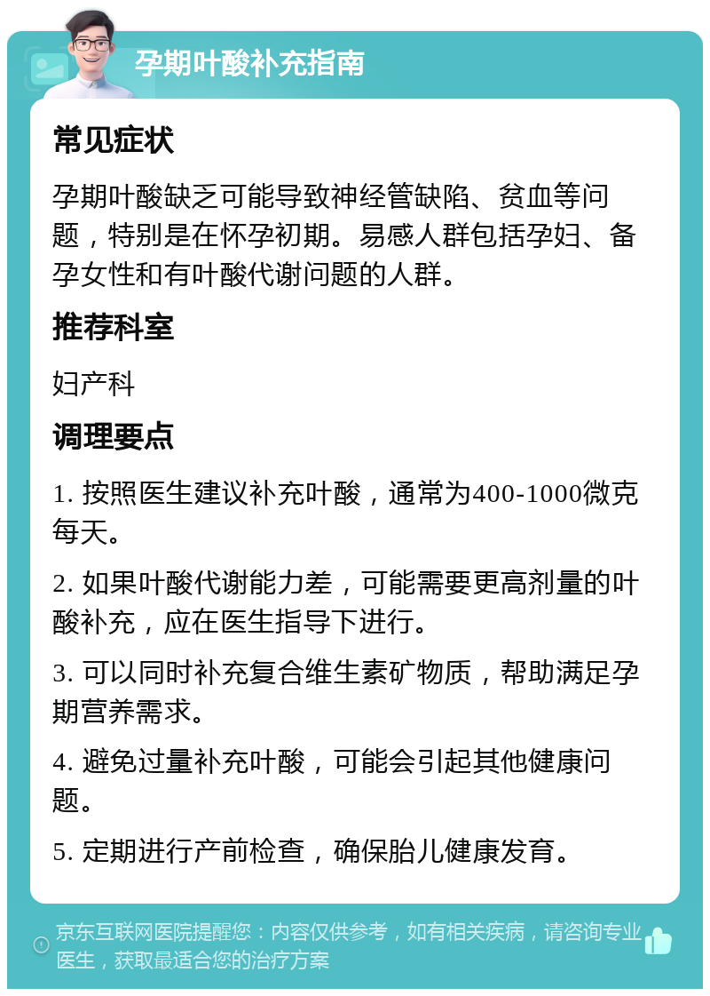 孕期叶酸补充指南 常见症状 孕期叶酸缺乏可能导致神经管缺陷、贫血等问题，特别是在怀孕初期。易感人群包括孕妇、备孕女性和有叶酸代谢问题的人群。 推荐科室 妇产科 调理要点 1. 按照医生建议补充叶酸，通常为400-1000微克每天。 2. 如果叶酸代谢能力差，可能需要更高剂量的叶酸补充，应在医生指导下进行。 3. 可以同时补充复合维生素矿物质，帮助满足孕期营养需求。 4. 避免过量补充叶酸，可能会引起其他健康问题。 5. 定期进行产前检查，确保胎儿健康发育。