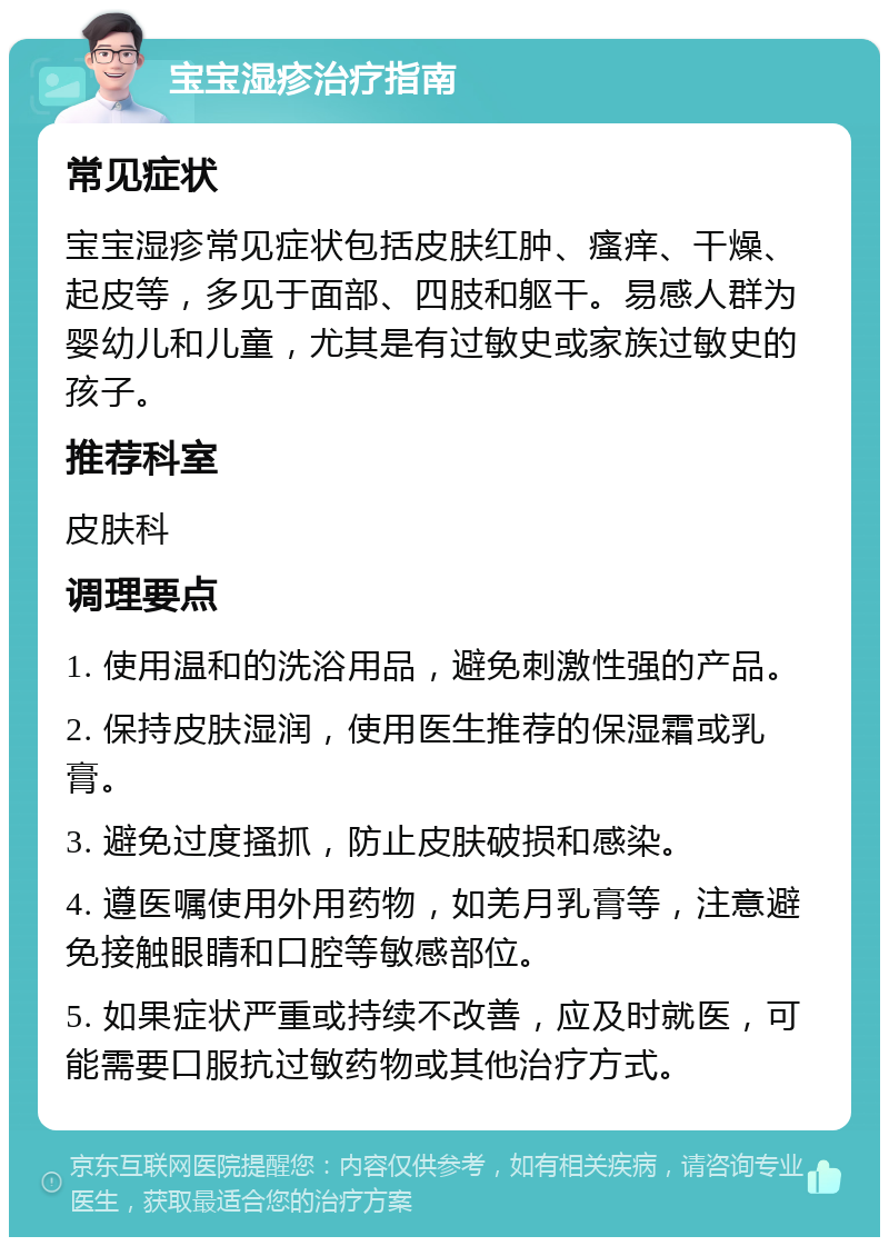 宝宝湿疹治疗指南 常见症状 宝宝湿疹常见症状包括皮肤红肿、瘙痒、干燥、起皮等，多见于面部、四肢和躯干。易感人群为婴幼儿和儿童，尤其是有过敏史或家族过敏史的孩子。 推荐科室 皮肤科 调理要点 1. 使用温和的洗浴用品，避免刺激性强的产品。 2. 保持皮肤湿润，使用医生推荐的保湿霜或乳膏。 3. 避免过度搔抓，防止皮肤破损和感染。 4. 遵医嘱使用外用药物，如羌月乳膏等，注意避免接触眼睛和口腔等敏感部位。 5. 如果症状严重或持续不改善，应及时就医，可能需要口服抗过敏药物或其他治疗方式。