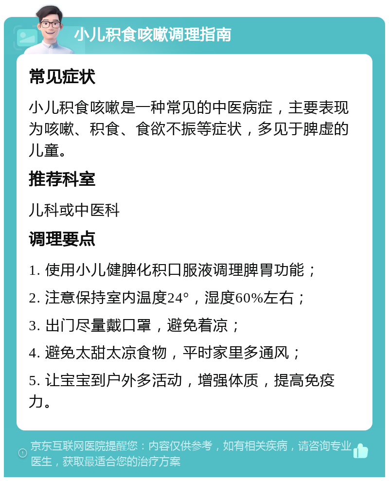 小儿积食咳嗽调理指南 常见症状 小儿积食咳嗽是一种常见的中医病症，主要表现为咳嗽、积食、食欲不振等症状，多见于脾虚的儿童。 推荐科室 儿科或中医科 调理要点 1. 使用小儿健脾化积口服液调理脾胃功能； 2. 注意保持室内温度24°，湿度60%左右； 3. 出门尽量戴口罩，避免着凉； 4. 避免太甜太凉食物，平时家里多通风； 5. 让宝宝到户外多活动，增强体质，提高免疫力。