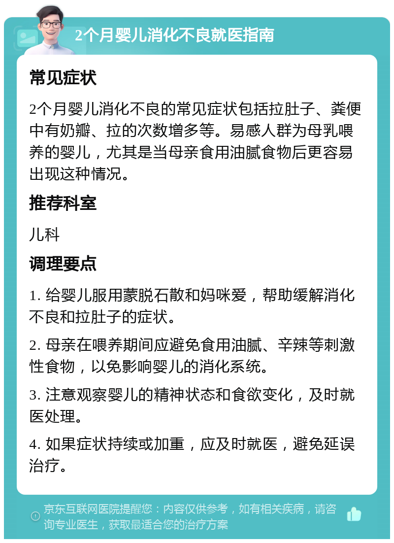 2个月婴儿消化不良就医指南 常见症状 2个月婴儿消化不良的常见症状包括拉肚子、粪便中有奶瓣、拉的次数增多等。易感人群为母乳喂养的婴儿，尤其是当母亲食用油腻食物后更容易出现这种情况。 推荐科室 儿科 调理要点 1. 给婴儿服用蒙脱石散和妈咪爱，帮助缓解消化不良和拉肚子的症状。 2. 母亲在喂养期间应避免食用油腻、辛辣等刺激性食物，以免影响婴儿的消化系统。 3. 注意观察婴儿的精神状态和食欲变化，及时就医处理。 4. 如果症状持续或加重，应及时就医，避免延误治疗。