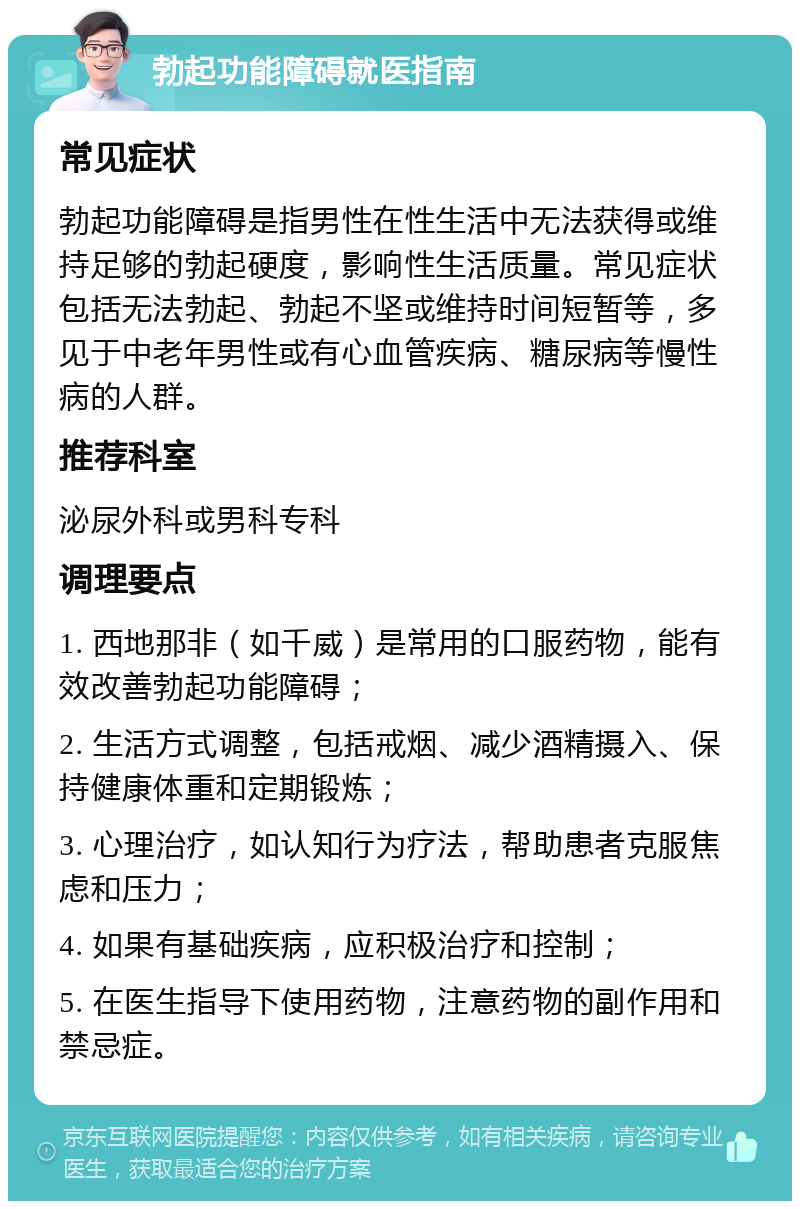 勃起功能障碍就医指南 常见症状 勃起功能障碍是指男性在性生活中无法获得或维持足够的勃起硬度，影响性生活质量。常见症状包括无法勃起、勃起不坚或维持时间短暂等，多见于中老年男性或有心血管疾病、糖尿病等慢性病的人群。 推荐科室 泌尿外科或男科专科 调理要点 1. 西地那非（如千威）是常用的口服药物，能有效改善勃起功能障碍； 2. 生活方式调整，包括戒烟、减少酒精摄入、保持健康体重和定期锻炼； 3. 心理治疗，如认知行为疗法，帮助患者克服焦虑和压力； 4. 如果有基础疾病，应积极治疗和控制； 5. 在医生指导下使用药物，注意药物的副作用和禁忌症。