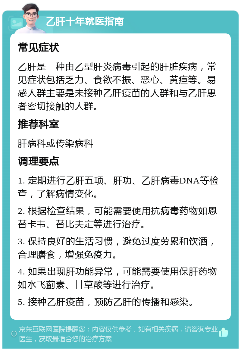 乙肝十年就医指南 常见症状 乙肝是一种由乙型肝炎病毒引起的肝脏疾病，常见症状包括乏力、食欲不振、恶心、黄疸等。易感人群主要是未接种乙肝疫苗的人群和与乙肝患者密切接触的人群。 推荐科室 肝病科或传染病科 调理要点 1. 定期进行乙肝五项、肝功、乙肝病毒DNA等检查，了解病情变化。 2. 根据检查结果，可能需要使用抗病毒药物如恩替卡韦、替比夫定等进行治疗。 3. 保持良好的生活习惯，避免过度劳累和饮酒，合理膳食，增强免疫力。 4. 如果出现肝功能异常，可能需要使用保肝药物如水飞蓟素、甘草酸等进行治疗。 5. 接种乙肝疫苗，预防乙肝的传播和感染。