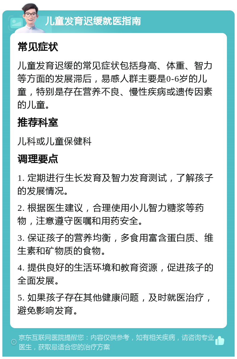 儿童发育迟缓就医指南 常见症状 儿童发育迟缓的常见症状包括身高、体重、智力等方面的发展滞后，易感人群主要是0-6岁的儿童，特别是存在营养不良、慢性疾病或遗传因素的儿童。 推荐科室 儿科或儿童保健科 调理要点 1. 定期进行生长发育及智力发育测试，了解孩子的发展情况。 2. 根据医生建议，合理使用小儿智力糖浆等药物，注意遵守医嘱和用药安全。 3. 保证孩子的营养均衡，多食用富含蛋白质、维生素和矿物质的食物。 4. 提供良好的生活环境和教育资源，促进孩子的全面发展。 5. 如果孩子存在其他健康问题，及时就医治疗，避免影响发育。