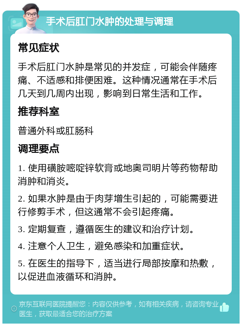 手术后肛门水肿的处理与调理 常见症状 手术后肛门水肿是常见的并发症，可能会伴随疼痛、不适感和排便困难。这种情况通常在手术后几天到几周内出现，影响到日常生活和工作。 推荐科室 普通外科或肛肠科 调理要点 1. 使用磺胺嘧啶锌软膏或地奥司明片等药物帮助消肿和消炎。 2. 如果水肿是由于肉芽增生引起的，可能需要进行修剪手术，但这通常不会引起疼痛。 3. 定期复查，遵循医生的建议和治疗计划。 4. 注意个人卫生，避免感染和加重症状。 5. 在医生的指导下，适当进行局部按摩和热敷，以促进血液循环和消肿。