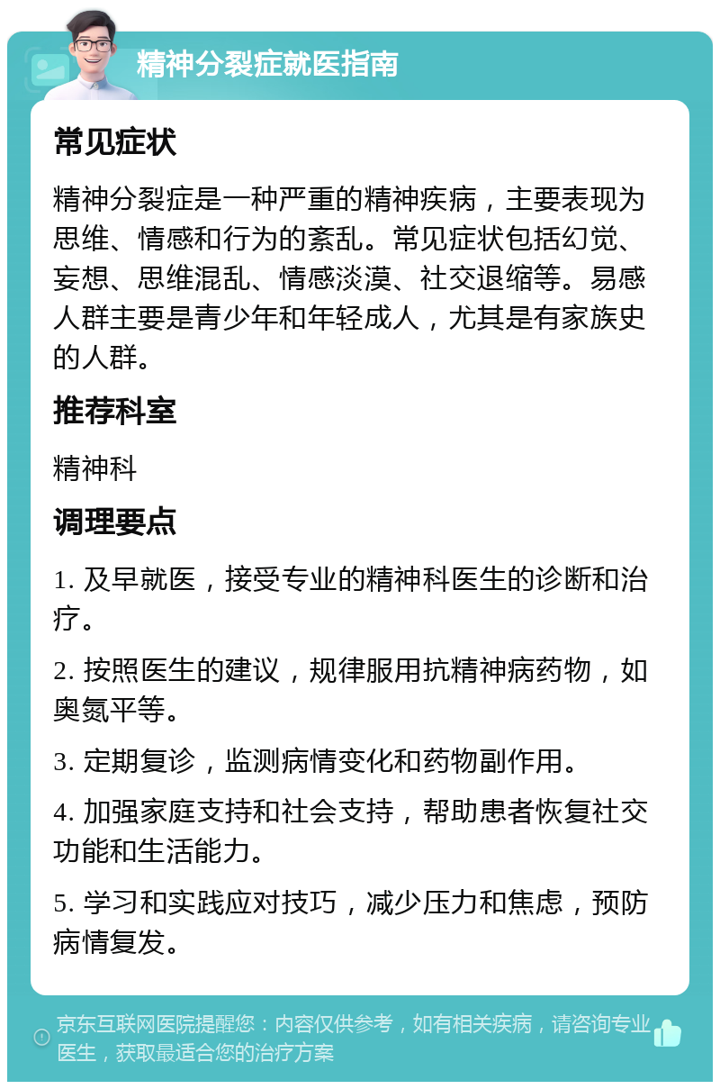 精神分裂症就医指南 常见症状 精神分裂症是一种严重的精神疾病，主要表现为思维、情感和行为的紊乱。常见症状包括幻觉、妄想、思维混乱、情感淡漠、社交退缩等。易感人群主要是青少年和年轻成人，尤其是有家族史的人群。 推荐科室 精神科 调理要点 1. 及早就医，接受专业的精神科医生的诊断和治疗。 2. 按照医生的建议，规律服用抗精神病药物，如奥氮平等。 3. 定期复诊，监测病情变化和药物副作用。 4. 加强家庭支持和社会支持，帮助患者恢复社交功能和生活能力。 5. 学习和实践应对技巧，减少压力和焦虑，预防病情复发。