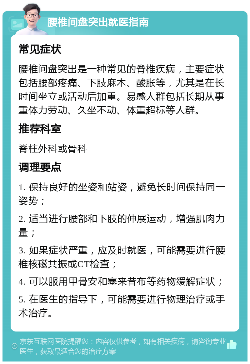 腰椎间盘突出就医指南 常见症状 腰椎间盘突出是一种常见的脊椎疾病，主要症状包括腰部疼痛、下肢麻木、酸胀等，尤其是在长时间坐立或活动后加重。易感人群包括长期从事重体力劳动、久坐不动、体重超标等人群。 推荐科室 脊柱外科或骨科 调理要点 1. 保持良好的坐姿和站姿，避免长时间保持同一姿势； 2. 适当进行腰部和下肢的伸展运动，增强肌肉力量； 3. 如果症状严重，应及时就医，可能需要进行腰椎核磁共振或CT检查； 4. 可以服用甲骨安和塞来昔布等药物缓解症状； 5. 在医生的指导下，可能需要进行物理治疗或手术治疗。