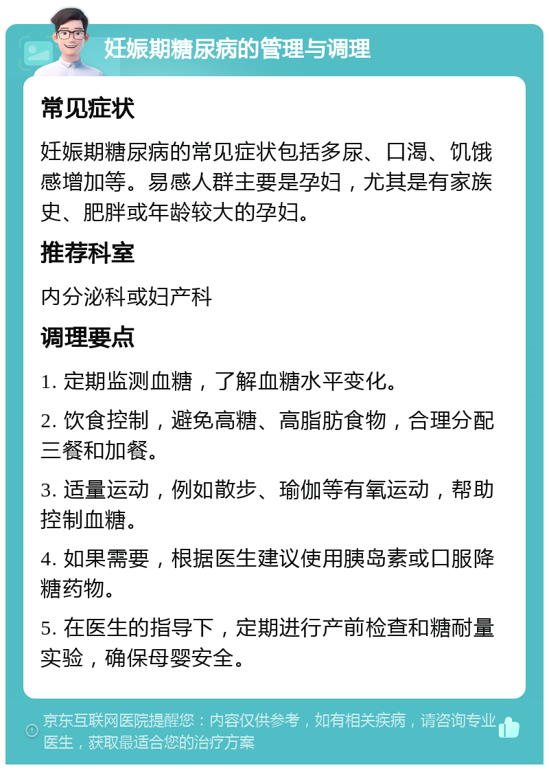 妊娠期糖尿病的管理与调理 常见症状 妊娠期糖尿病的常见症状包括多尿、口渴、饥饿感增加等。易感人群主要是孕妇，尤其是有家族史、肥胖或年龄较大的孕妇。 推荐科室 内分泌科或妇产科 调理要点 1. 定期监测血糖，了解血糖水平变化。 2. 饮食控制，避免高糖、高脂肪食物，合理分配三餐和加餐。 3. 适量运动，例如散步、瑜伽等有氧运动，帮助控制血糖。 4. 如果需要，根据医生建议使用胰岛素或口服降糖药物。 5. 在医生的指导下，定期进行产前检查和糖耐量实验，确保母婴安全。