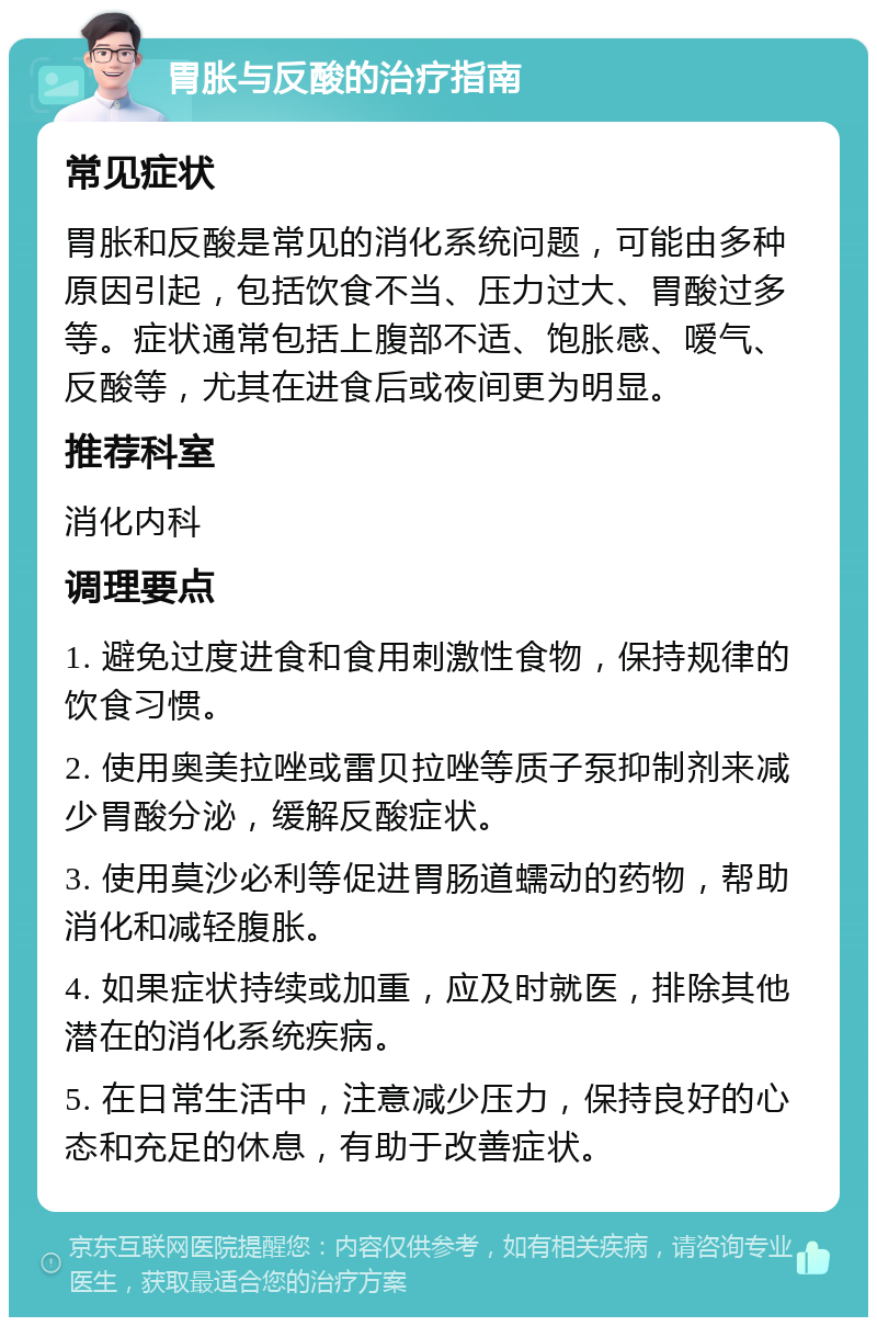 胃胀与反酸的治疗指南 常见症状 胃胀和反酸是常见的消化系统问题，可能由多种原因引起，包括饮食不当、压力过大、胃酸过多等。症状通常包括上腹部不适、饱胀感、嗳气、反酸等，尤其在进食后或夜间更为明显。 推荐科室 消化内科 调理要点 1. 避免过度进食和食用刺激性食物，保持规律的饮食习惯。 2. 使用奥美拉唑或雷贝拉唑等质子泵抑制剂来减少胃酸分泌，缓解反酸症状。 3. 使用莫沙必利等促进胃肠道蠕动的药物，帮助消化和减轻腹胀。 4. 如果症状持续或加重，应及时就医，排除其他潜在的消化系统疾病。 5. 在日常生活中，注意减少压力，保持良好的心态和充足的休息，有助于改善症状。