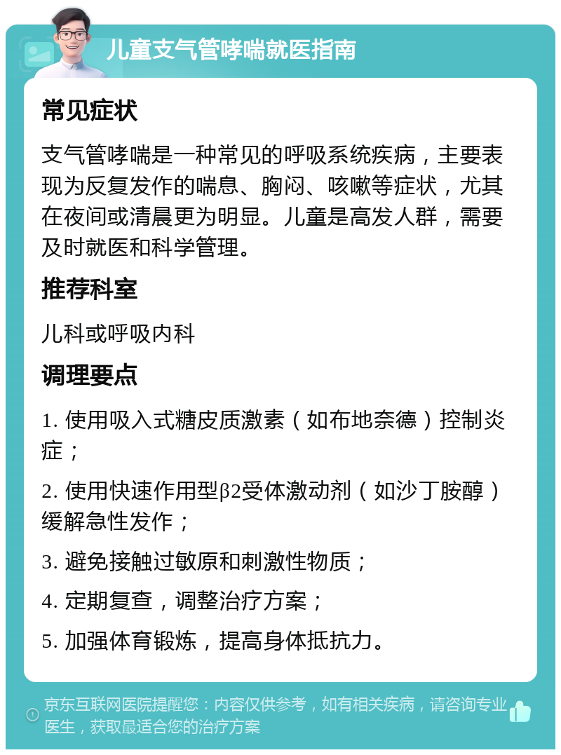 儿童支气管哮喘就医指南 常见症状 支气管哮喘是一种常见的呼吸系统疾病，主要表现为反复发作的喘息、胸闷、咳嗽等症状，尤其在夜间或清晨更为明显。儿童是高发人群，需要及时就医和科学管理。 推荐科室 儿科或呼吸内科 调理要点 1. 使用吸入式糖皮质激素（如布地奈德）控制炎症； 2. 使用快速作用型β2受体激动剂（如沙丁胺醇）缓解急性发作； 3. 避免接触过敏原和刺激性物质； 4. 定期复查，调整治疗方案； 5. 加强体育锻炼，提高身体抵抗力。