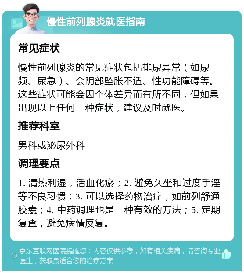 慢性前列腺炎就医指南 常见症状 慢性前列腺炎的常见症状包括排尿异常（如尿频、尿急）、会阴部坠胀不适、性功能障碍等。这些症状可能会因个体差异而有所不同，但如果出现以上任何一种症状，建议及时就医。 推荐科室 男科或泌尿外科 调理要点 1. 清热利湿，活血化瘀；2. 避免久坐和过度手淫等不良习惯；3. 可以选择药物治疗，如前列舒通胶囊；4. 中药调理也是一种有效的方法；5. 定期复查，避免病情反复。