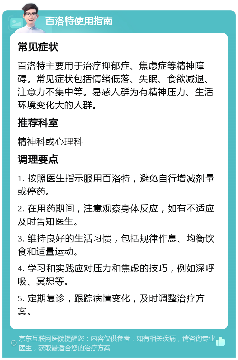 百洛特使用指南 常见症状 百洛特主要用于治疗抑郁症、焦虑症等精神障碍。常见症状包括情绪低落、失眠、食欲减退、注意力不集中等。易感人群为有精神压力、生活环境变化大的人群。 推荐科室 精神科或心理科 调理要点 1. 按照医生指示服用百洛特，避免自行增减剂量或停药。 2. 在用药期间，注意观察身体反应，如有不适应及时告知医生。 3. 维持良好的生活习惯，包括规律作息、均衡饮食和适量运动。 4. 学习和实践应对压力和焦虑的技巧，例如深呼吸、冥想等。 5. 定期复诊，跟踪病情变化，及时调整治疗方案。