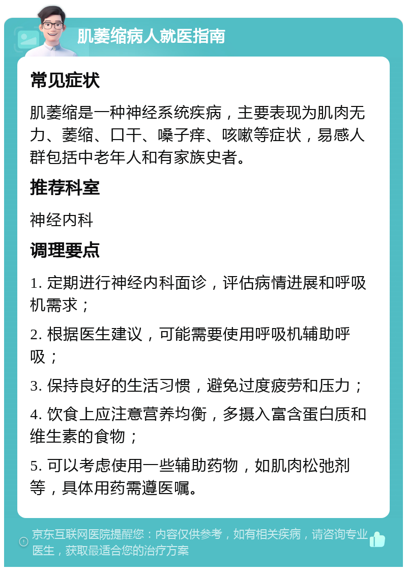 肌萎缩病人就医指南 常见症状 肌萎缩是一种神经系统疾病，主要表现为肌肉无力、萎缩、口干、嗓子痒、咳嗽等症状，易感人群包括中老年人和有家族史者。 推荐科室 神经内科 调理要点 1. 定期进行神经内科面诊，评估病情进展和呼吸机需求； 2. 根据医生建议，可能需要使用呼吸机辅助呼吸； 3. 保持良好的生活习惯，避免过度疲劳和压力； 4. 饮食上应注意营养均衡，多摄入富含蛋白质和维生素的食物； 5. 可以考虑使用一些辅助药物，如肌肉松弛剂等，具体用药需遵医嘱。