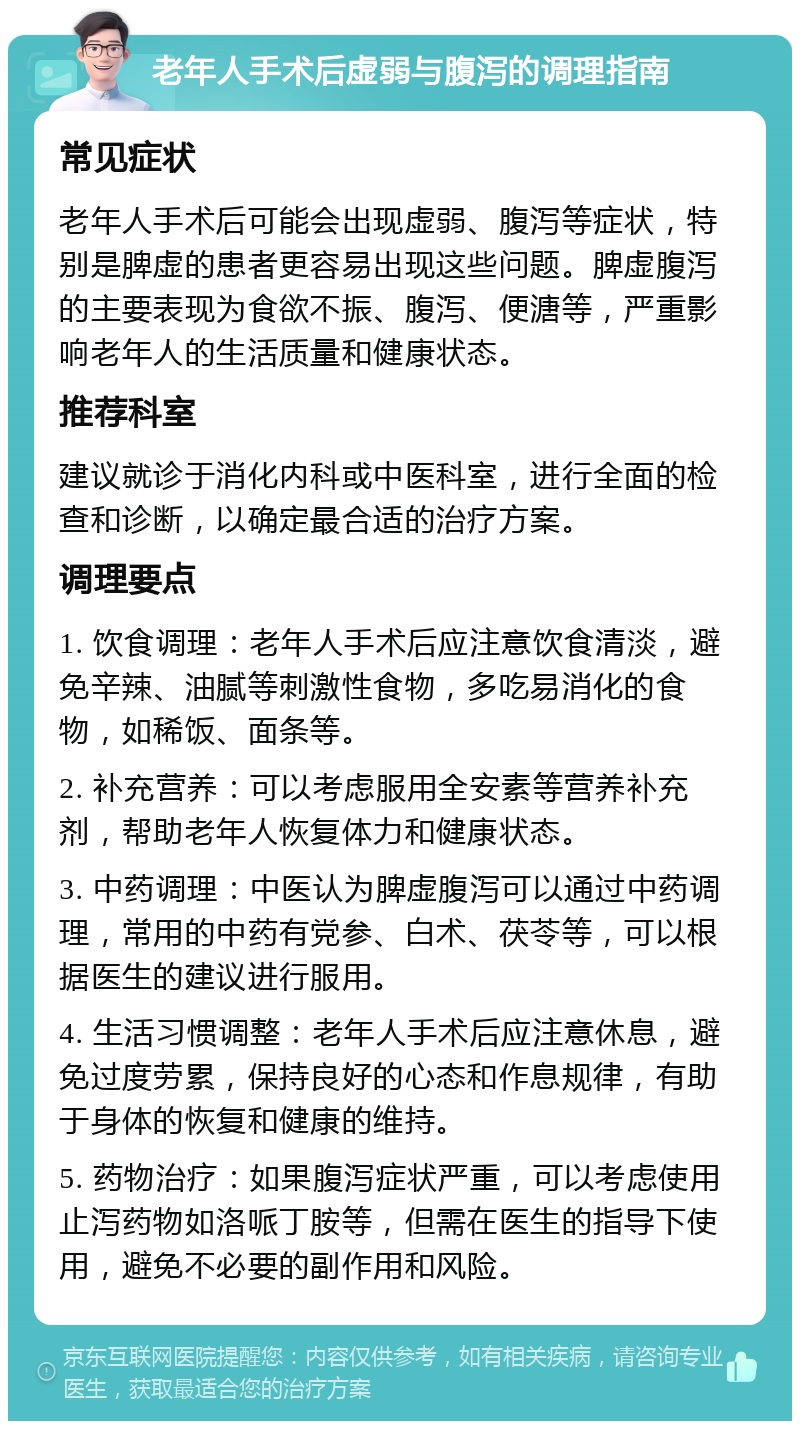 老年人手术后虚弱与腹泻的调理指南 常见症状 老年人手术后可能会出现虚弱、腹泻等症状，特别是脾虚的患者更容易出现这些问题。脾虚腹泻的主要表现为食欲不振、腹泻、便溏等，严重影响老年人的生活质量和健康状态。 推荐科室 建议就诊于消化内科或中医科室，进行全面的检查和诊断，以确定最合适的治疗方案。 调理要点 1. 饮食调理：老年人手术后应注意饮食清淡，避免辛辣、油腻等刺激性食物，多吃易消化的食物，如稀饭、面条等。 2. 补充营养：可以考虑服用全安素等营养补充剂，帮助老年人恢复体力和健康状态。 3. 中药调理：中医认为脾虚腹泻可以通过中药调理，常用的中药有党参、白术、茯苓等，可以根据医生的建议进行服用。 4. 生活习惯调整：老年人手术后应注意休息，避免过度劳累，保持良好的心态和作息规律，有助于身体的恢复和健康的维持。 5. 药物治疗：如果腹泻症状严重，可以考虑使用止泻药物如洛哌丁胺等，但需在医生的指导下使用，避免不必要的副作用和风险。