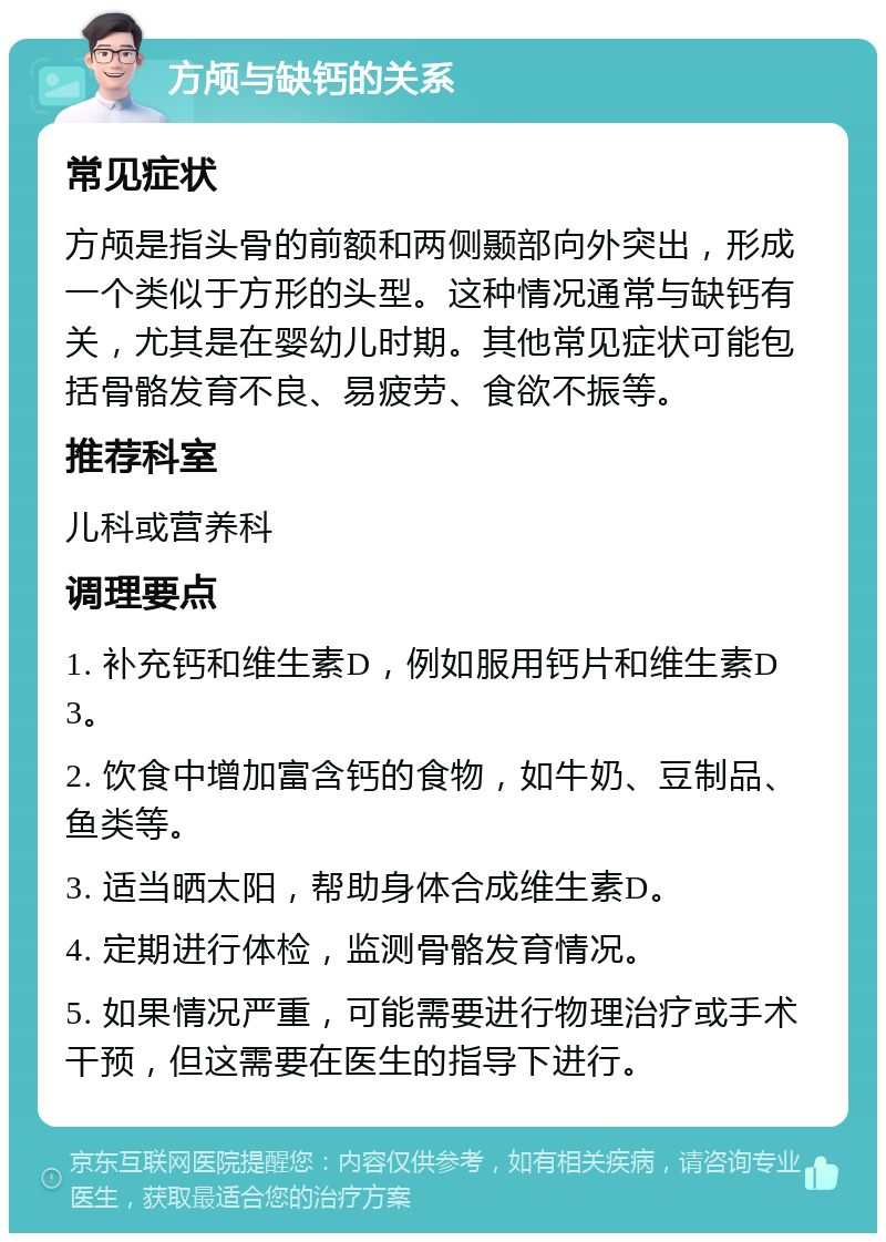 方颅与缺钙的关系 常见症状 方颅是指头骨的前额和两侧颞部向外突出，形成一个类似于方形的头型。这种情况通常与缺钙有关，尤其是在婴幼儿时期。其他常见症状可能包括骨骼发育不良、易疲劳、食欲不振等。 推荐科室 儿科或营养科 调理要点 1. 补充钙和维生素D，例如服用钙片和维生素D3。 2. 饮食中增加富含钙的食物，如牛奶、豆制品、鱼类等。 3. 适当晒太阳，帮助身体合成维生素D。 4. 定期进行体检，监测骨骼发育情况。 5. 如果情况严重，可能需要进行物理治疗或手术干预，但这需要在医生的指导下进行。