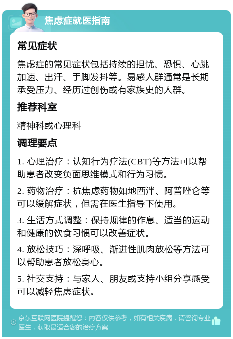 焦虑症就医指南 常见症状 焦虑症的常见症状包括持续的担忧、恐惧、心跳加速、出汗、手脚发抖等。易感人群通常是长期承受压力、经历过创伤或有家族史的人群。 推荐科室 精神科或心理科 调理要点 1. 心理治疗：认知行为疗法(CBT)等方法可以帮助患者改变负面思维模式和行为习惯。 2. 药物治疗：抗焦虑药物如地西泮、阿普唑仑等可以缓解症状，但需在医生指导下使用。 3. 生活方式调整：保持规律的作息、适当的运动和健康的饮食习惯可以改善症状。 4. 放松技巧：深呼吸、渐进性肌肉放松等方法可以帮助患者放松身心。 5. 社交支持：与家人、朋友或支持小组分享感受可以减轻焦虑症状。