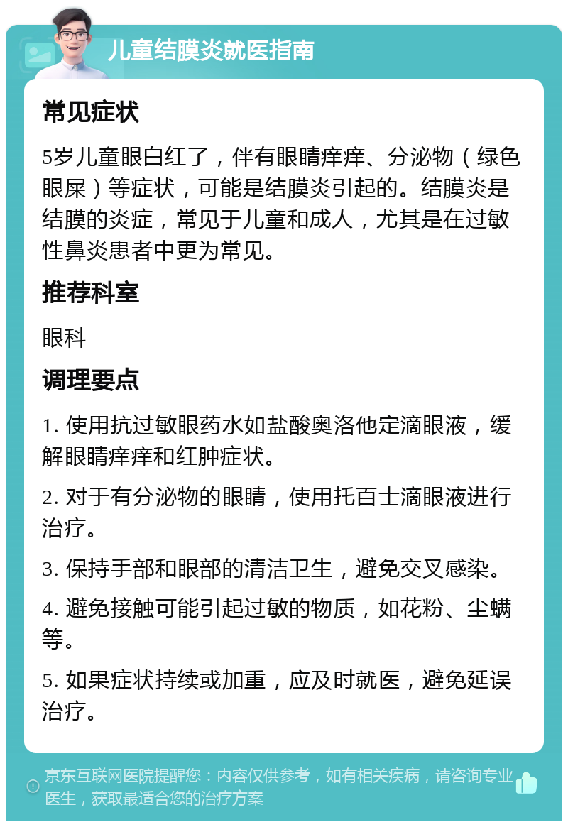 儿童结膜炎就医指南 常见症状 5岁儿童眼白红了，伴有眼睛痒痒、分泌物（绿色眼屎）等症状，可能是结膜炎引起的。结膜炎是结膜的炎症，常见于儿童和成人，尤其是在过敏性鼻炎患者中更为常见。 推荐科室 眼科 调理要点 1. 使用抗过敏眼药水如盐酸奥洛他定滴眼液，缓解眼睛痒痒和红肿症状。 2. 对于有分泌物的眼睛，使用托百士滴眼液进行治疗。 3. 保持手部和眼部的清洁卫生，避免交叉感染。 4. 避免接触可能引起过敏的物质，如花粉、尘螨等。 5. 如果症状持续或加重，应及时就医，避免延误治疗。