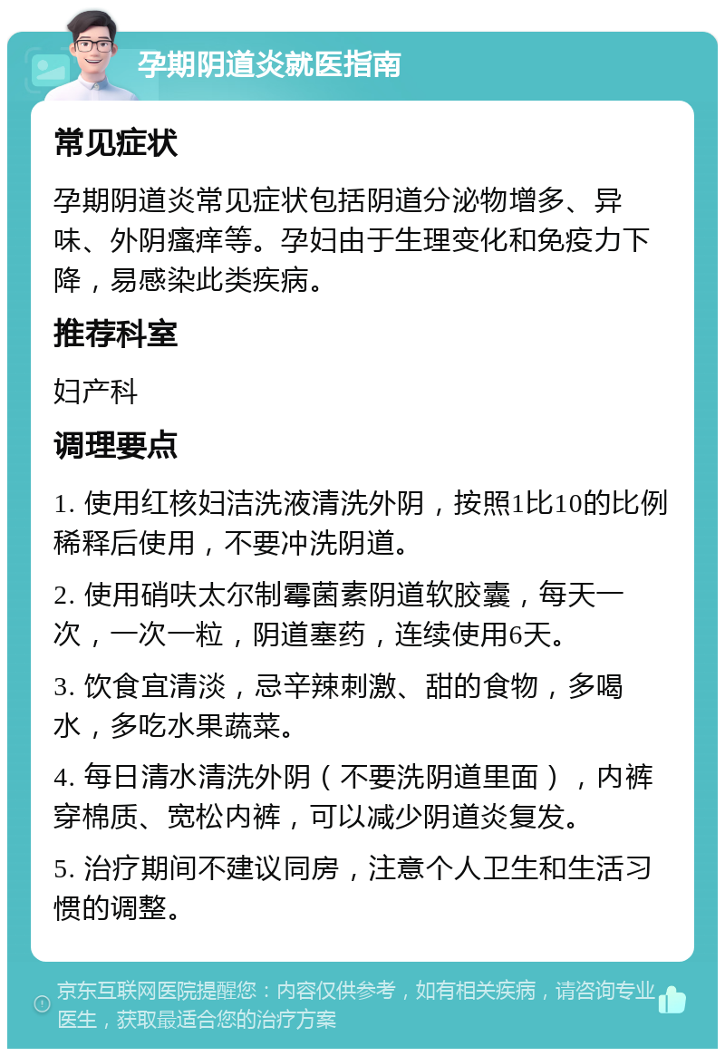 孕期阴道炎就医指南 常见症状 孕期阴道炎常见症状包括阴道分泌物增多、异味、外阴瘙痒等。孕妇由于生理变化和免疫力下降，易感染此类疾病。 推荐科室 妇产科 调理要点 1. 使用红核妇洁洗液清洗外阴，按照1比10的比例稀释后使用，不要冲洗阴道。 2. 使用硝呋太尔制霉菌素阴道软胶囊，每天一次，一次一粒，阴道塞药，连续使用6天。 3. 饮食宜清淡，忌辛辣刺激、甜的食物，多喝水，多吃水果蔬菜。 4. 每日清水清洗外阴（不要洗阴道里面），内裤穿棉质、宽松内裤，可以减少阴道炎复发。 5. 治疗期间不建议同房，注意个人卫生和生活习惯的调整。