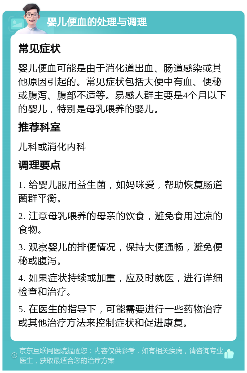 婴儿便血的处理与调理 常见症状 婴儿便血可能是由于消化道出血、肠道感染或其他原因引起的。常见症状包括大便中有血、便秘或腹泻、腹部不适等。易感人群主要是4个月以下的婴儿，特别是母乳喂养的婴儿。 推荐科室 儿科或消化内科 调理要点 1. 给婴儿服用益生菌，如妈咪爱，帮助恢复肠道菌群平衡。 2. 注意母乳喂养的母亲的饮食，避免食用过凉的食物。 3. 观察婴儿的排便情况，保持大便通畅，避免便秘或腹泻。 4. 如果症状持续或加重，应及时就医，进行详细检查和治疗。 5. 在医生的指导下，可能需要进行一些药物治疗或其他治疗方法来控制症状和促进康复。