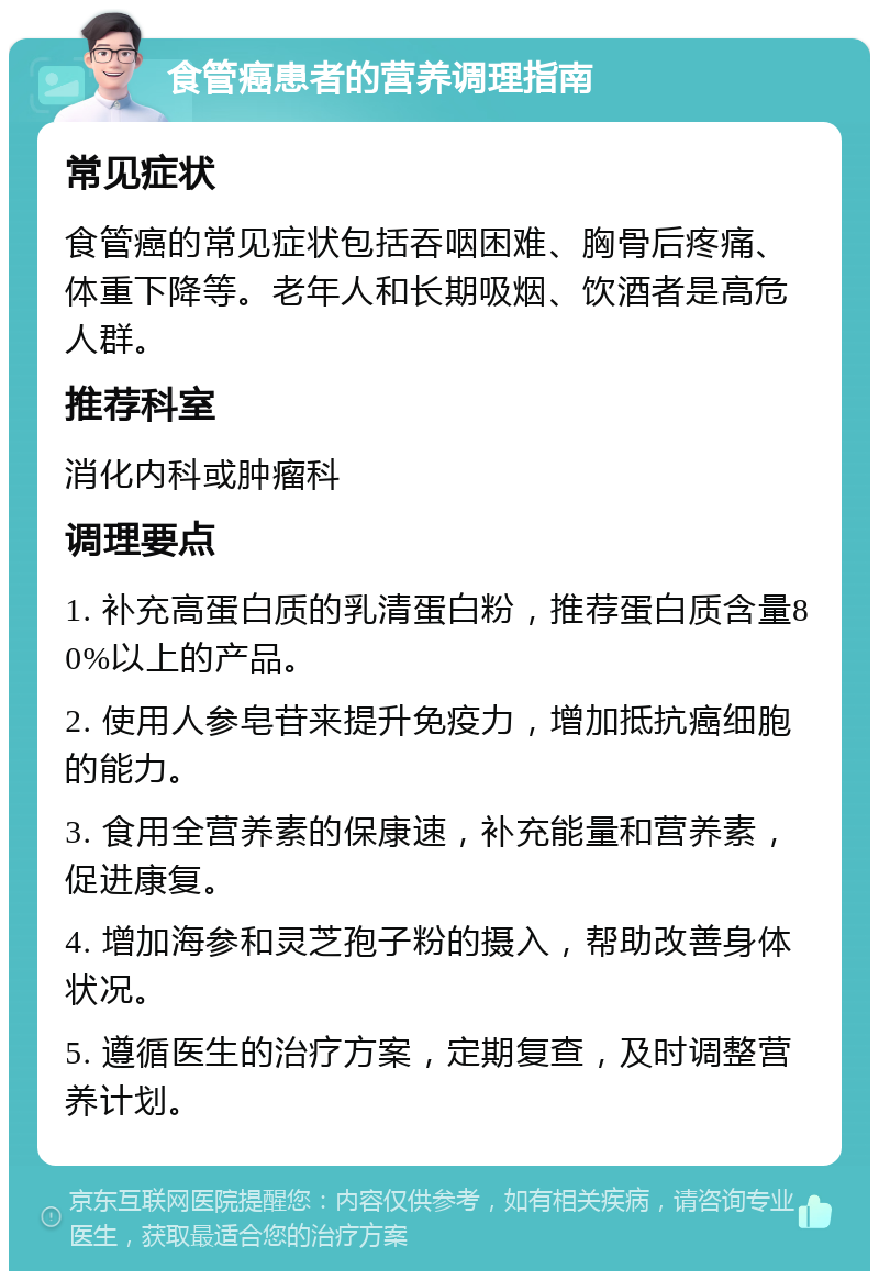 食管癌患者的营养调理指南 常见症状 食管癌的常见症状包括吞咽困难、胸骨后疼痛、体重下降等。老年人和长期吸烟、饮酒者是高危人群。 推荐科室 消化内科或肿瘤科 调理要点 1. 补充高蛋白质的乳清蛋白粉，推荐蛋白质含量80%以上的产品。 2. 使用人参皂苷来提升免疫力，增加抵抗癌细胞的能力。 3. 食用全营养素的保康速，补充能量和营养素，促进康复。 4. 增加海参和灵芝孢子粉的摄入，帮助改善身体状况。 5. 遵循医生的治疗方案，定期复查，及时调整营养计划。