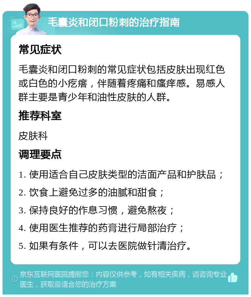 毛囊炎和闭口粉刺的治疗指南 常见症状 毛囊炎和闭口粉刺的常见症状包括皮肤出现红色或白色的小疙瘩，伴随着疼痛和瘙痒感。易感人群主要是青少年和油性皮肤的人群。 推荐科室 皮肤科 调理要点 1. 使用适合自己皮肤类型的洁面产品和护肤品； 2. 饮食上避免过多的油腻和甜食； 3. 保持良好的作息习惯，避免熬夜； 4. 使用医生推荐的药膏进行局部治疗； 5. 如果有条件，可以去医院做针清治疗。