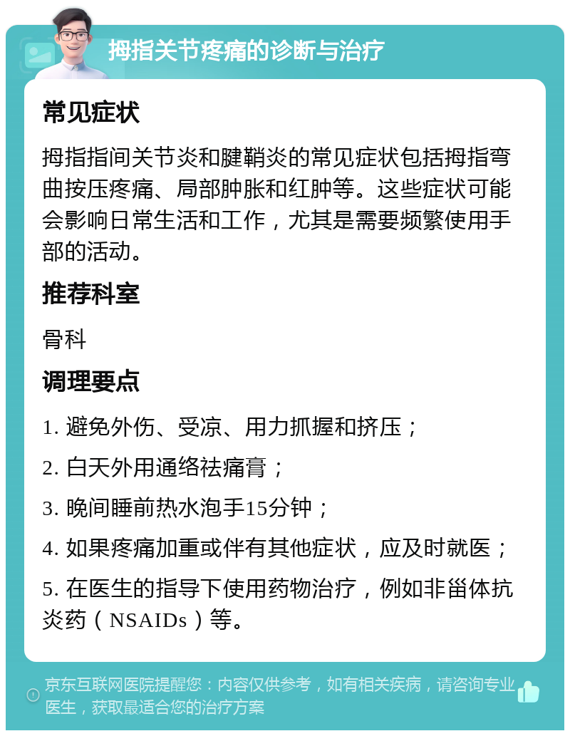 拇指关节疼痛的诊断与治疗 常见症状 拇指指间关节炎和腱鞘炎的常见症状包括拇指弯曲按压疼痛、局部肿胀和红肿等。这些症状可能会影响日常生活和工作，尤其是需要频繁使用手部的活动。 推荐科室 骨科 调理要点 1. 避免外伤、受凉、用力抓握和挤压； 2. 白天外用通络祛痛膏； 3. 晚间睡前热水泡手15分钟； 4. 如果疼痛加重或伴有其他症状，应及时就医； 5. 在医生的指导下使用药物治疗，例如非甾体抗炎药（NSAIDs）等。