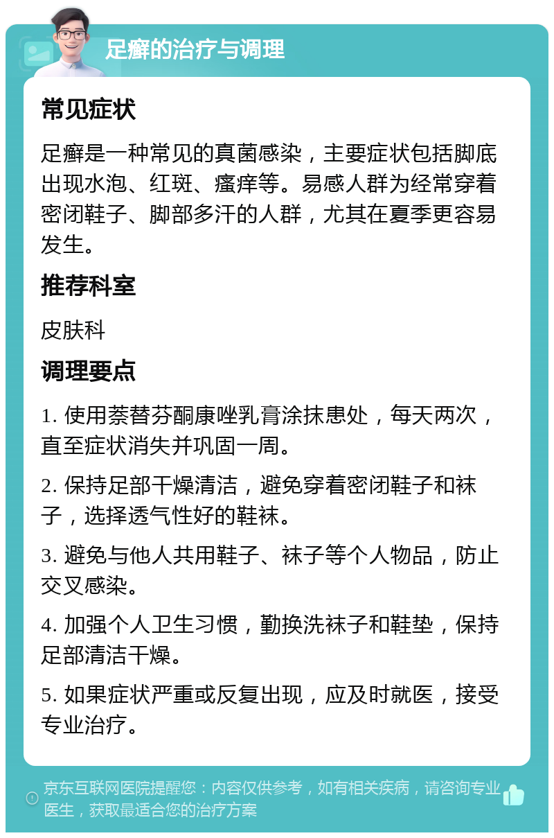 足癣的治疗与调理 常见症状 足癣是一种常见的真菌感染，主要症状包括脚底出现水泡、红斑、瘙痒等。易感人群为经常穿着密闭鞋子、脚部多汗的人群，尤其在夏季更容易发生。 推荐科室 皮肤科 调理要点 1. 使用萘替芬酮康唑乳膏涂抹患处，每天两次，直至症状消失并巩固一周。 2. 保持足部干燥清洁，避免穿着密闭鞋子和袜子，选择透气性好的鞋袜。 3. 避免与他人共用鞋子、袜子等个人物品，防止交叉感染。 4. 加强个人卫生习惯，勤换洗袜子和鞋垫，保持足部清洁干燥。 5. 如果症状严重或反复出现，应及时就医，接受专业治疗。