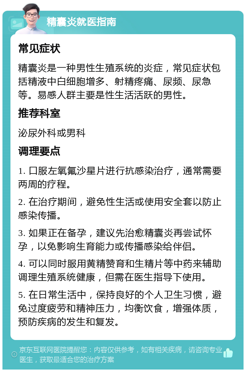 精囊炎就医指南 常见症状 精囊炎是一种男性生殖系统的炎症，常见症状包括精液中白细胞增多、射精疼痛、尿频、尿急等。易感人群主要是性生活活跃的男性。 推荐科室 泌尿外科或男科 调理要点 1. 口服左氧氟沙星片进行抗感染治疗，通常需要两周的疗程。 2. 在治疗期间，避免性生活或使用安全套以防止感染传播。 3. 如果正在备孕，建议先治愈精囊炎再尝试怀孕，以免影响生育能力或传播感染给伴侣。 4. 可以同时服用黄精赞育和生精片等中药来辅助调理生殖系统健康，但需在医生指导下使用。 5. 在日常生活中，保持良好的个人卫生习惯，避免过度疲劳和精神压力，均衡饮食，增强体质，预防疾病的发生和复发。