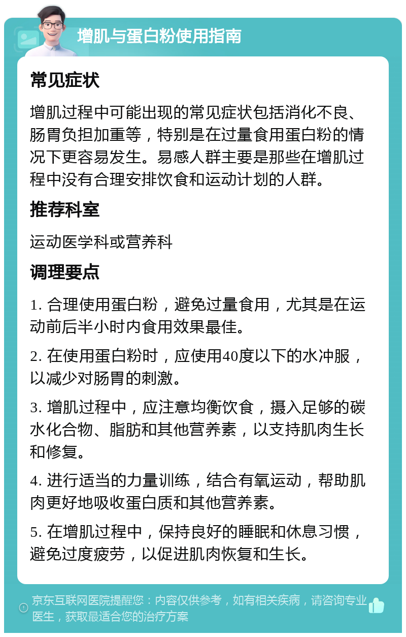 增肌与蛋白粉使用指南 常见症状 增肌过程中可能出现的常见症状包括消化不良、肠胃负担加重等，特别是在过量食用蛋白粉的情况下更容易发生。易感人群主要是那些在增肌过程中没有合理安排饮食和运动计划的人群。 推荐科室 运动医学科或营养科 调理要点 1. 合理使用蛋白粉，避免过量食用，尤其是在运动前后半小时内食用效果最佳。 2. 在使用蛋白粉时，应使用40度以下的水冲服，以减少对肠胃的刺激。 3. 增肌过程中，应注意均衡饮食，摄入足够的碳水化合物、脂肪和其他营养素，以支持肌肉生长和修复。 4. 进行适当的力量训练，结合有氧运动，帮助肌肉更好地吸收蛋白质和其他营养素。 5. 在增肌过程中，保持良好的睡眠和休息习惯，避免过度疲劳，以促进肌肉恢复和生长。