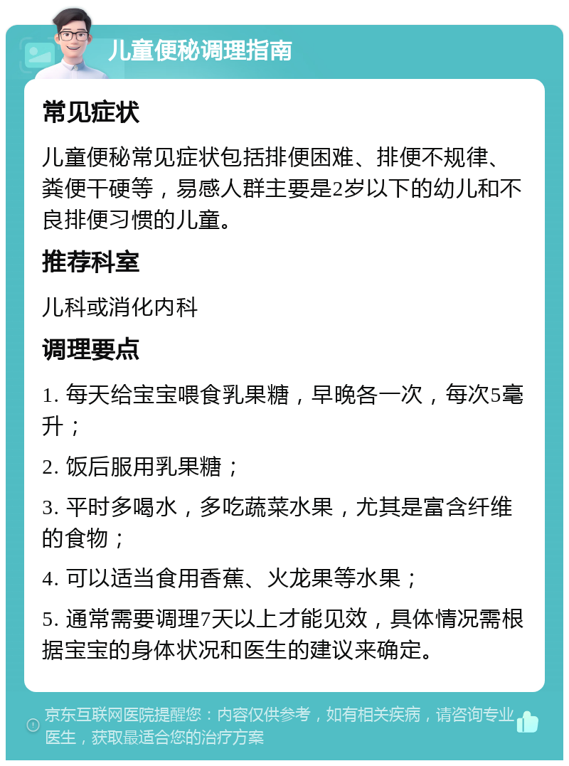 儿童便秘调理指南 常见症状 儿童便秘常见症状包括排便困难、排便不规律、粪便干硬等，易感人群主要是2岁以下的幼儿和不良排便习惯的儿童。 推荐科室 儿科或消化内科 调理要点 1. 每天给宝宝喂食乳果糖，早晚各一次，每次5毫升； 2. 饭后服用乳果糖； 3. 平时多喝水，多吃蔬菜水果，尤其是富含纤维的食物； 4. 可以适当食用香蕉、火龙果等水果； 5. 通常需要调理7天以上才能见效，具体情况需根据宝宝的身体状况和医生的建议来确定。