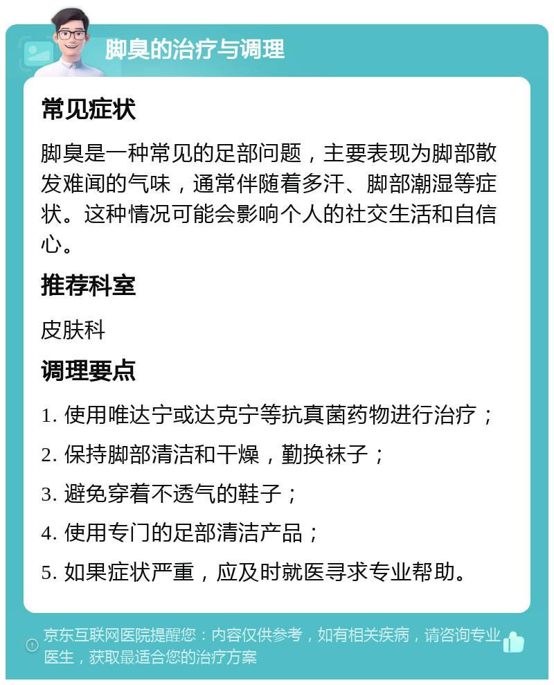 脚臭的治疗与调理 常见症状 脚臭是一种常见的足部问题，主要表现为脚部散发难闻的气味，通常伴随着多汗、脚部潮湿等症状。这种情况可能会影响个人的社交生活和自信心。 推荐科室 皮肤科 调理要点 1. 使用唯达宁或达克宁等抗真菌药物进行治疗； 2. 保持脚部清洁和干燥，勤换袜子； 3. 避免穿着不透气的鞋子； 4. 使用专门的足部清洁产品； 5. 如果症状严重，应及时就医寻求专业帮助。