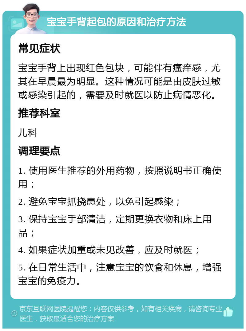 宝宝手背起包的原因和治疗方法 常见症状 宝宝手背上出现红色包块，可能伴有瘙痒感，尤其在早晨最为明显。这种情况可能是由皮肤过敏或感染引起的，需要及时就医以防止病情恶化。 推荐科室 儿科 调理要点 1. 使用医生推荐的外用药物，按照说明书正确使用； 2. 避免宝宝抓挠患处，以免引起感染； 3. 保持宝宝手部清洁，定期更换衣物和床上用品； 4. 如果症状加重或未见改善，应及时就医； 5. 在日常生活中，注意宝宝的饮食和休息，增强宝宝的免疫力。